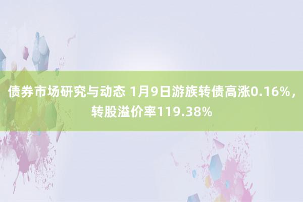 债券市场研究与动态 1月9日游族转债高涨0.16%，转股溢价率119.38%