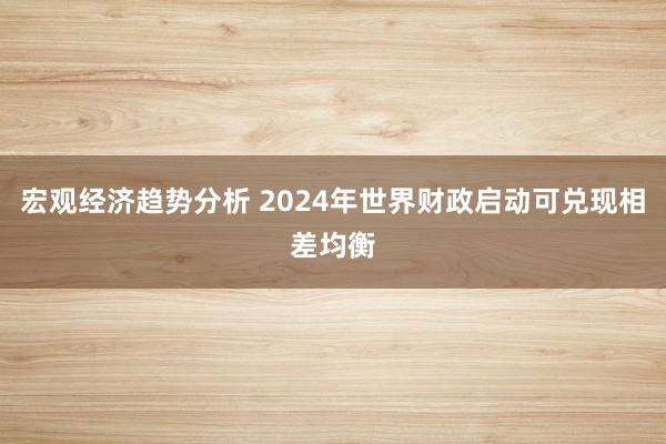 宏观经济趋势分析 2024年世界财政启动可兑现相差均衡