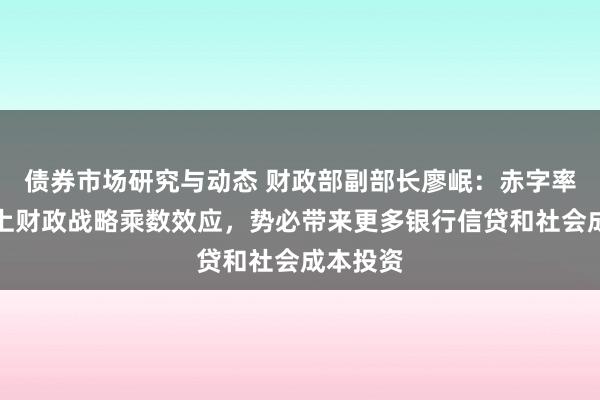 债券市场研究与动态 财政部副部长廖岷：赤字率普及加上财政战略乘数效应，势必带来更多银行信贷和社会成本投资