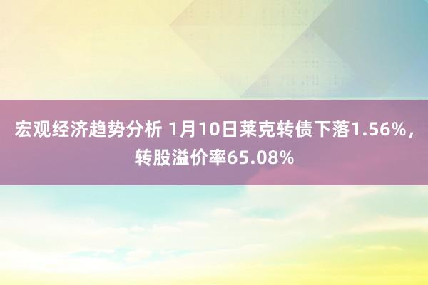 宏观经济趋势分析 1月10日莱克转债下落1.56%，转股溢价率65.08%