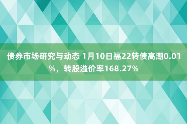 债券市场研究与动态 1月10日福22转债高潮0.01%，转股溢价率168.27%