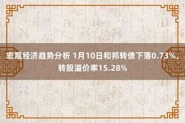 宏观经济趋势分析 1月10日和邦转债下落0.73%，转股溢价率15.28%