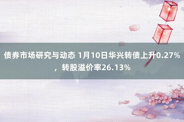 债券市场研究与动态 1月10日华兴转债上升0.27%，转股溢价率26.13%