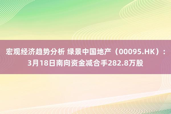 宏观经济趋势分析 绿景中国地产（00095.HK）：3月18日南向资金减合手282.8万股