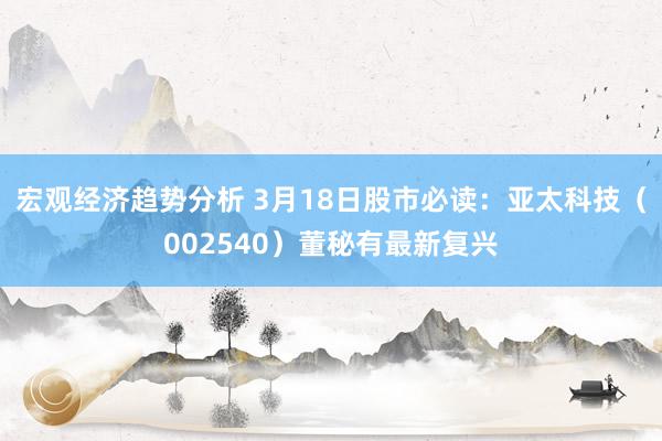 宏观经济趋势分析 3月18日股市必读：亚太科技（002540）董秘有最新复兴