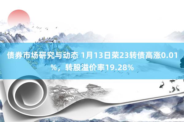 债券市场研究与动态 1月13日荣23转债高涨0.01%，转股溢价率19.28%