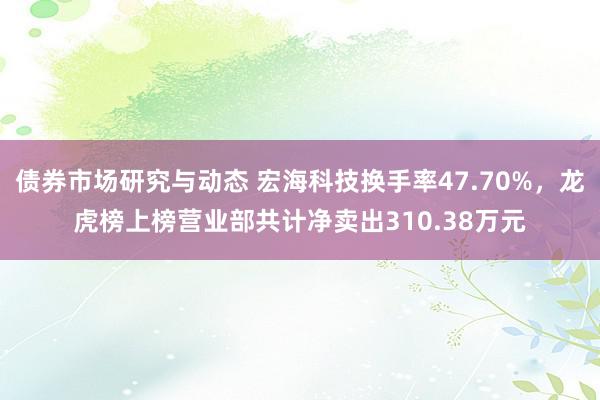 债券市场研究与动态 宏海科技换手率47.70%，龙虎榜上榜营业部共计净卖出310.38万元