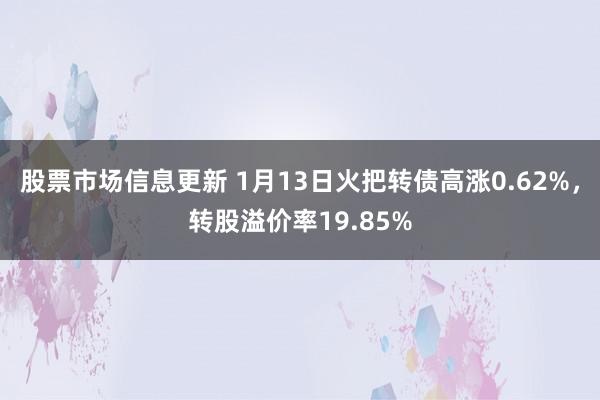 股票市场信息更新 1月13日火把转债高涨0.62%，转股溢价率19.85%