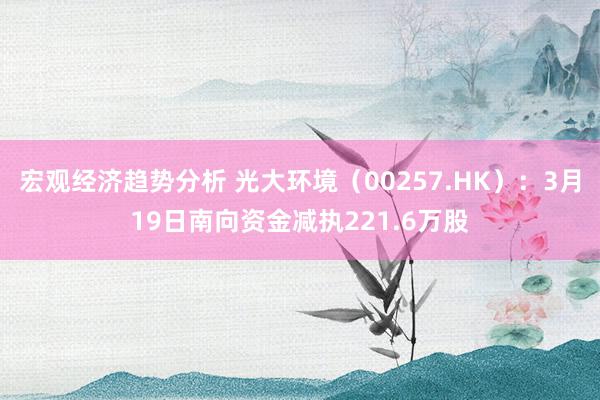 宏观经济趋势分析 光大环境（00257.HK）：3月19日南向资金减执221.6万股