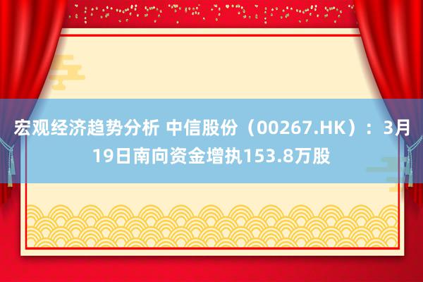 宏观经济趋势分析 中信股份（00267.HK）：3月19日南向资金增执153.8万股