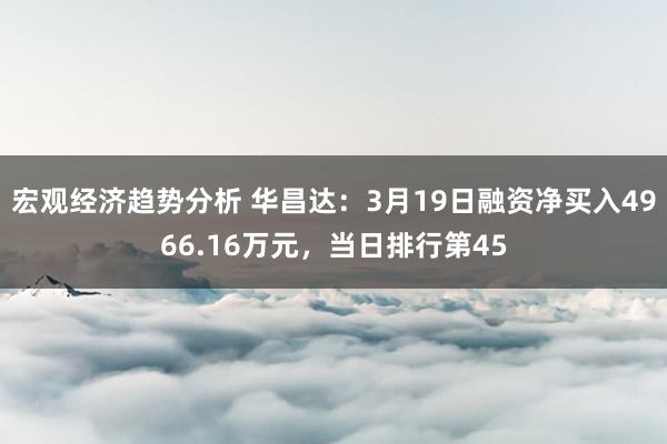 宏观经济趋势分析 华昌达：3月19日融资净买入4966.16万元，当日排行第45