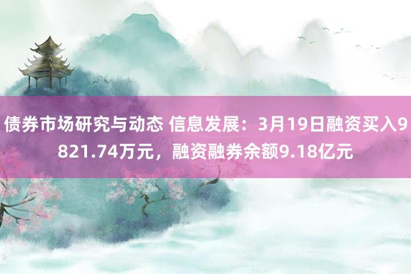 债券市场研究与动态 信息发展：3月19日融资买入9821.74万元，融资融券余额9.18亿元